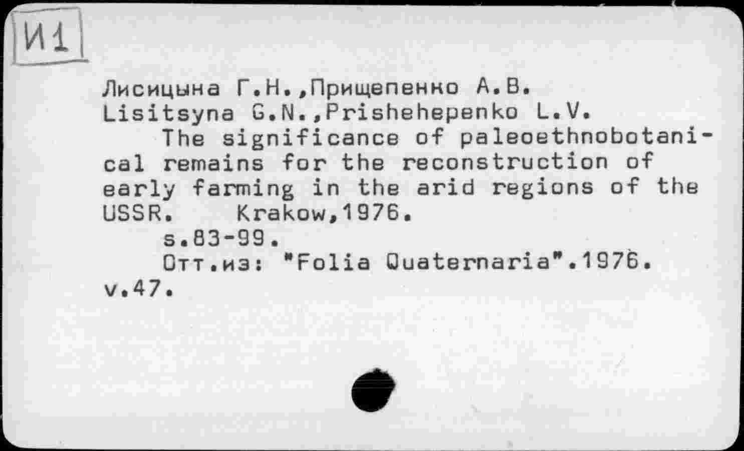 ﻿Лисицына Г.Н.,Прищепенно А.В.
Lisitsyna G.N.,Prishehepenko L.V.
The significance of paleoethnobotani-cal remains for the reconstruction of early farming in the arid regions of the USSR. Krakow,1976.
s.83-99.
Отт.изі "Folia Quaternaria".1976. v.47.